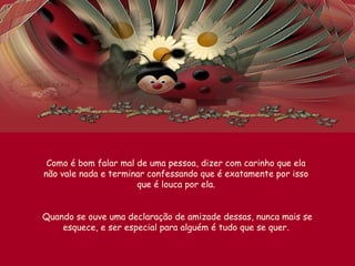 Como é bom falar mal de uma pessoa, dizer com carinho que ela
não vale nada e terminar confessando que é exatamente por isso
que é louca por ela.
Quando se ouve uma declaração de amizade dessas, nunca mais se
esquece, e ser especial para alguém é tudo que se quer.
 