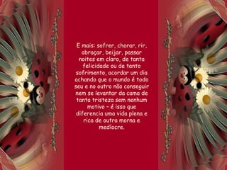 E mais: sofrer, chorar, rir,
abraçar, beijar, passar
noites em claro, de tanta
felicidade ou de tanto
sofrimento, acordar um dia
achando que o mundo é todo
seu e no outro não conseguir
nem se levantar da cama de
tanta tristeza sem nenhum
motivo – é isso que
diferencia uma vida plena e
rica de outra morna e
medíocre.
 