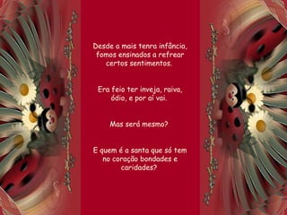 Desde a mais tenra infância,
fomos ensinados a refrear
certos sentimentos.
Era feio ter inveja, raiva,
ódio, e por aí vai.
Mas será mesmo?
E quem é a santa que só tem
no coração bondades e
caridades?
 