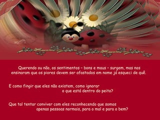 Querendo ou não, os sentimentos – bons e maus – surgem, mas nos
ensinaram que os piores devem ser afastados em nome já esqueci de quê.
E como fingir que eles não existem, como ignorar
o que está dentro do peito?
Que tal tentar conviver com eles reconhecendo que somos
apenas pessoas normais, para o mal e para o bem?
 