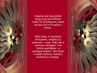 Digamos que sua grande
amiga seja maravilhosa,
tenha 10 centímetros a mais
do que você e 10 quilos a
menos.
Além disso, é charmosa,
inteligente, simpática e
generosa – o que, aliás, não é
nenhuma vantagem, com
tantas qualidades – e
consegue seduzir, sem fazer
o menor esforço, homens,
mulheres e crianças.
 