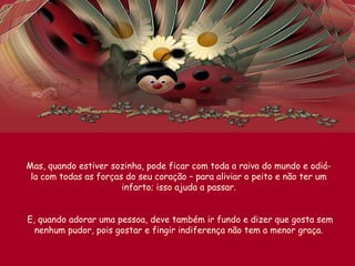 Mas, quando estiver sozinha, pode ficar com toda a raiva do mundo e odiá-
la com todas as forças do seu coração – para aliviar o peito e não ter um
infarto; isso ajuda a passar.
E, quando adorar uma pessoa, deve também ir fundo e dizer que gosta sem
nenhum pudor, pois gostar e fingir indiferença não tem a menor graça.
 