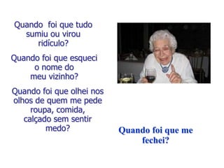 Quando foi que tudo
  sumiu ou virou
     ridículo?
Quando foi que esqueci
     o nome do
    meu vizinho?
Quando foi que olhei nos
olhos de quem me pede
     roupa, comida,
   calçado sem sentir
         medo?             Quando foi que me
                               fechei?
 