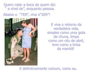 Quero calar a boca de quem diz:
“ a nível de”, enquanto pessoa.
Abaixo o “TER”, viva o“SER”!

                             E viva o retorno da
                               verdadeira vida,
                          simples como uma gota
                               de chuva, limpa
                           como um céu de abril,
                              leve como a brisa
                                 da manhã!




         E definitivamente comum, como eu.
 