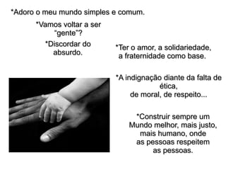 *Adoro o meu mundo simples e comum.
      *Vamos voltar a ser
           “gente”?
        *Discordar do       *Ter o amor, a solidariedade,
          absurdo.           a fraternidade como base.

                            *A indignação diante da falta de
                                         ética,
                                 de moral, de respeito...

                                 *Construir sempre um
                                Mundo melhor, mais justo,
                                  mais humano, onde
                                 as pessoas respeitem
                                      as pessoas.
 