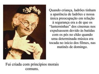 Quando criança, ladrões tinham
                           a aparência de ladrões e nossa
                           única preocupação em relação
                             à segurança era a de que os
                          “lanterninhas” dos cinemas nos
                           expulsassem devido às batidas
                            com os pés no chão quando
                            uma determinada música era
                          tocada no início dos filmes, nas
                                matinês de domingo.



Fui criada com princípios morais
            comuns.
 