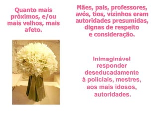 Quanto mais       Mães, pais, professores,
 próximos, e/ou     avós, tios, vizinhos eram
mais velhos, mais   autoridades presumidas,
      afeto.           dignas de respeito
                        e consideração.



                          Inimaginável
                            responder
                       deseducadamente
                      à policiais, mestres,
                        aos mais idosos,
                           autoridades.
 