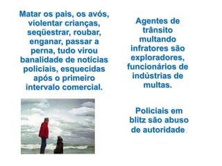 Matar os pais, os avós,
  violentar crianças,        Agentes de
  seqüestrar, roubar,          trânsito
   enganar, passar a          multando
   perna, tudo virou       infratores são
banalidade de notícias     exploradores,
 policiais, esquecidas    funcionários de
    após o primeiro         indústrias de
 intervalo comercial.          multas.


                           Policiais em
                          blitz são abuso
                          de autoridade.
 