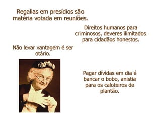 Regalias em presídios são
matéria votada em reuniões.
                               Direitos humanos para
                           criminosos, deveres ilimitados
                              para cidadãos honestos.
Não levar vantagem é ser
         otário.


                              Pagar dívidas em dia é
                              bancar o bobo, anistia
                               para os caloteiros de
                                     plantão.
 