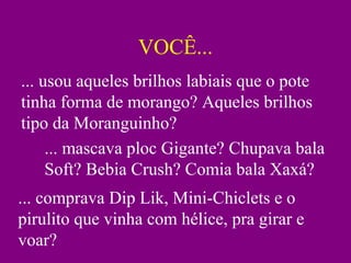 VOCÊ...
... usou aqueles brilhos labiais que o pote
tinha forma de morango? Aqueles brilhos
tipo da Moranguinho?
... mascava ploc Gigante? Chupava bala
Soft? Bebia Crush? Comia bala Xaxá?
... comprava Dip Lik, Mini-Chiclets e o
pirulito que vinha com hélice, pra girar e
voar?
 