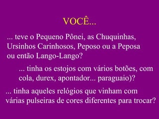 VOCÊ...
... teve o Pequeno Pônei, as Chuquinhas,
Ursinhos Carinhosos, Peposo ou a Peposa
ou então Lango-Lango?
... tinha os estojos com vários botões, com
cola, durex, apontador... paraguaio)?
... tinha aqueles relógios que vinham com
várias pulseiras de cores diferentes para trocar?
 