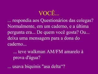 VOCÊ...
... respondia aos Questionários das colegas?
Normalmente, em um caderno, e a última
pergunta era... De quem você gosta? Ou...
deixa uma mensagem para a dona do
caderno...
... teve walkman AM/FM amarelo à
prova d'água?
... usava biquinis "asa delta“?
 