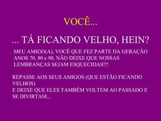 VOCÊ...
... TÁ FICANDO VELHO, HEIN?
MEU AMIGO(A), VOCÊ QUE FEZ PARTE DA GERAÇÃO
ANOS 70, 80 e 90, NÃO DEIXE QUE NOSSAS
LEMBRANÇAS SEJAM ESQUECIDAS!!!
REPASSE AOS SEUS AMIGOS (QUE ESTÃO FICANDO
VELHOS)
E DEIXE QUE ELES TAMBÉM VOLTEM AO PASSADO E
SE DIVIRTAM...
 