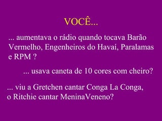 VOCÊ...
... aumentava o rádio quando tocava Barão
Vermelho, Engenheiros do Havaí, Paralamas
e RPM ?
... usava caneta de 10 cores com cheiro?
... viu a Gretchen cantar Conga La Conga,
o Ritchie cantar MeninaVeneno?
 