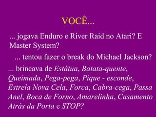 VOCÊ...
... jogava Enduro e River Raid no Atari? E
Master System?
... tentou fazer o break do Michael Jackson?
... brincava de Estátua, Batata-quente,
Queimada, Pega-pega, Pique - esconde,
Estrela Nova Cela, Forca, Cabra-cega, Passa
Anel, Boca de Forno, Amarelinha, Casamento
Atrás da Porta e STOP?
 
