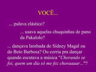 VOCÊ...
... pulava elástico?
... usava aquelas chuquinhas de pano
da Pakalolo?
... dançava lambada do Sidney Magal ou
do Beto Barbosa? Ou corria pra dançar
quando escutava a música "Chorando se
foi, quem um dia só me fez choraaaar..."?
 