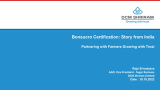 Bonsucro Certification: Story from India
Partnering with Farmers Growing with Trust
Raja Srivastava
Addl. Vice President - Sugar Business
DCM Shriram Limited
Date : 19.10.2022
 