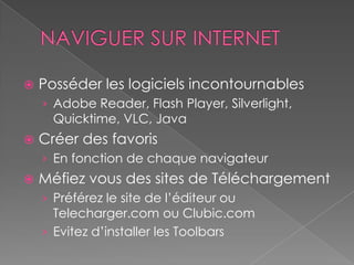    Posséder les logiciels incontournables
    › Adobe Reader, Flash Player, Silverlight,
      Quicktime, VLC, Java
   Créer des favoris
    › En fonction de chaque navigateur
   Méfiez vous des sites de Téléchargement
    › Préférez le site de l’éditeur ou
      Telecharger.com ou Clubic.com
    › Evitez d’installer les Toolbars
 