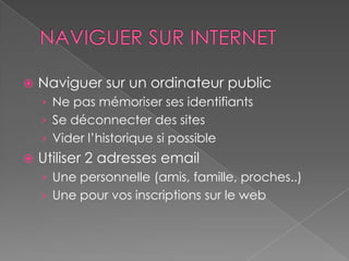    Naviguer sur un ordinateur public
    › Ne pas mémoriser ses identifiants
    › Se déconnecter des sites
    › Vider l’historique si possible
   Utiliser 2 adresses email
    › Une personnelle (amis, famille, proches..)
    › Une pour vos inscriptions sur le web
 