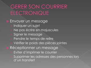    Envoyer un message
    ›   Indiquer un sujet
    ›   Ne pas écrire en majuscules
    ›   Signer le message
    ›   Pendre le temps de relire
    ›   Vérifier le poids des pièces jointes
   Réceptionner un message
    › Eviter d’imprimer le courrier
    › Supprimer les adresses des personnes lors
        d’un transfert
 