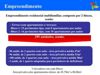 Empreendimento
Empreendimento residencial multifamiliar, composto por 2 blocos,
                           sendo:
   - Térreo (com apartamentos c/ terraço)
   -Bloco 1- 15 pavimentos tipo, com 8 apartamentos por andar
   -Bloco 2- 16 pavimentos tipo, com 10 apartamentos por andar
                        295 unidades, sendo:



 - 96 unids. de 2 quartos sem suíte - área privativa média 47m²
 - 96 unids. de 2 quartos com suíte - área privativa média 51m²
 - 100 unids. de 3 quartos com suíte – área privativa média 58m²
 - 3 unids. de 1 quarto adaptadas para portadores de deficiência

                      3 elevadores em cada Bloco.
     Área privativa dos apartamentos térreo: de 45,70m² a 80,06m².
 