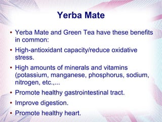 Yerba Mate
● Yerba Mate and Green Tea have these benefits
in common:
● High-antioxidant capacity/reduce oxidative
stress.
● High amounts of minerals and vitamins
(potassium, manganese, phosphorus, sodium,
nitrogen, etc.,...
● Promote healthy gastrointestinal tract.
● Improve digestion.
● Promote healthy heart.
 
