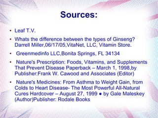Sources:
● Leaf T.V.
● Whats the difference between the types of Ginseng?
Darrell Miller,06/17/05,VitaNet, LLC, Vitamin Store.
● Greenmedinfo LLC,Bonita Springs, FL 34134
● Nature's Prescription: Foods, Vitamins, and Supplements
That Prevent Disease Paperback – March 1, 1998,by
Publisher:Frank W. Cawood and Associates (Editor)
● Nature's Medicines: From Asthma to Weight Gain, from
Colds to Heart Disease- The Most Powerful All-Natural
Cures Hardcover – August 27, 1999 ● by Gale Maleskey
(Author)Publisher: Rodale Books
 