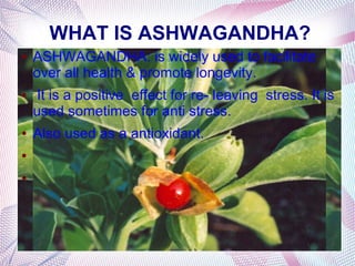 WHAT IS ASHWAGANDHA?
● ASHWAGANDHA: is widely used to facilitate
over all health & promote longevity.
● It is a positive effect for re- leaving stress. It is
used sometimes for anti stress.
● Also used as a antioxidant.
●
●
 
