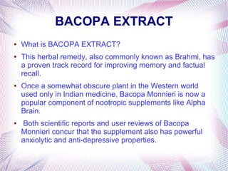 BACOPA EXTRACT
● What is BACOPA EXTRACT?
● This herbal remedy, also commonly known as Brahmi, has
a proven track record for improving memory and factual
recall.
● Once a somewhat obscure plant in the Western world
used only in Indian medicine, Bacopa Monnieri is now a
popular component of nootropic supplements like Alpha
Brain.
● Both scientific reports and user reviews of Bacopa
Monnieri concur that the supplement also has powerful
anxiolytic and anti-depressive properties.
 