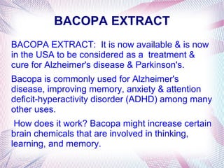 BACOPA EXTRACT
BACOPA EXTRACT: It is now available & is now
in the USA to be considered as a treatment &
cure for Alzheimer's disease & Parkinson's.
Bacopa is commonly used for Alzheimer's
disease, improving memory, anxiety & attention
deficit-hyperactivity disorder (ADHD) among many
other uses.
How does it work? Bacopa might increase certain
brain chemicals that are involved in thinking,
learning, and memory.
 