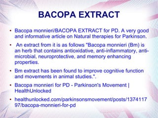 BACOPA EXTRACT
● Bacopa monnieri/BACOPA EXTRACT for PD. A very good
and informative article on Natural therapies for Parkinson.
● An extract from it is as follows "Bacopa monnieri (Bm) is
an herb that contains antioxidative, anti-inflammatory, anti-
microbial, neuroprotective, and memory enhancing
properties.
● Bm extract has been found to improve cognitive function
and movements in animal studies.".
● Bacopa monnieri for PD - Parkinson's Movement |
HealthUnlocked
● healthunlocked.com/parkinsonsmovement/posts/1374117
97/bacopa-monnieri-for-pd
 