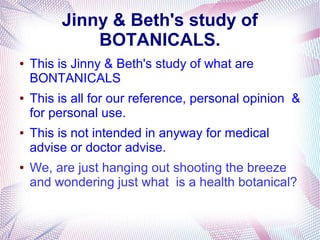Jinny & Beth's study of
BOTANICALS.
● This is Jinny & Beth's study of what are
BONTANICALS
● This is all for our reference, personal opinion &
for personal use.
● This is not intended in anyway for medical
advise or doctor advise.
● We, are just hanging out shooting the breeze
and wondering just what is a health botanical?
 