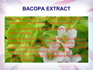 BACOPA EXTRACT
● Bacopa is a genus of 70–100 aquatic plants
belonging to the family Plantaginaceae.
● It is commonly known as waterhyssop (or
water hyssop.
● Bacopa monnieri, syn. Herpestis monniera, is
important in Ayurvedic medicine and has been
used, particularly in India, for several thousand
years in the belief that it helps mental
functioning, including comprehension, memory
and recollection.
 