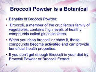 Broccoli Powder is a Botanical
● Benefits of Broccoli Powder:
● Broccoli, a member of the cruciferous family of
vegetables, contains high levels of healthy
compounds called glucosinolates.
● When you chop broccoli or chew it, these
compounds become activated and can provide
beneficial health properties.
● If you don't get enough Broccoli in your diet try
Broccoli Powder or Broccoli Extract.
●
 