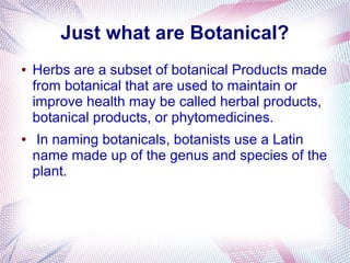 Just what are Botanical?
● Herbs are a subset of botanical Products made
from botanical that are used to maintain or
improve health may be called herbal products,
botanical products, or phytomedicines.
● In naming botanicals, botanists use a Latin
name made up of the genus and species of the
plant.
 