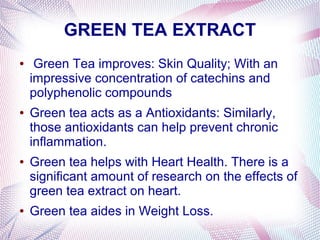 GREEN TEA EXTRACT
● Green Tea improves: Skin Quality; With an
impressive concentration of catechins and
polyphenolic compounds
● Green tea acts as a Antioxidants: Similarly,
those antioxidants can help prevent chronic
inflammation.
● Green tea helps with Heart Health. There is a
significant amount of research on the effects of
green tea extract on heart.
● Green tea aides in Weight Loss.
 
