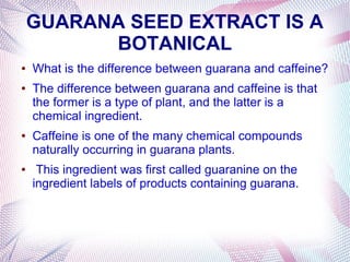 GUARANA SEED EXTRACT IS A
BOTANICAL
● What is the difference between guarana and caffeine?
● The difference between guarana and caffeine is that
the former is a type of plant, and the latter is a
chemical ingredient.
● Caffeine is one of the many chemical compounds
naturally occurring in guarana plants.
● This ingredient was first called guaranine on the
ingredient labels of products containing guarana.
 