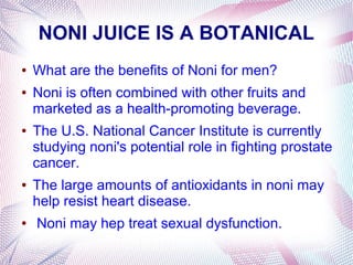 NONI JUICE IS A BOTANICAL
● What are the benefits of Noni for men?
● Noni is often combined with other fruits and
marketed as a health-promoting beverage.
● The U.S. National Cancer Institute is currently
studying noni's potential role in fighting prostate
cancer.
● The large amounts of antioxidants in noni may
help resist heart disease.
● Noni may hep treat sexual dysfunction.
 