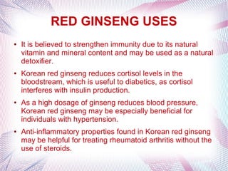 RED GINSENG USES
● It is believed to strengthen immunity due to its natural
vitamin and mineral content and may be used as a natural
detoxifier.
● Korean red ginseng reduces cortisol levels in the
bloodstream, which is useful to diabetics, as cortisol
interferes with insulin production.
● As a high dosage of ginseng reduces blood pressure,
Korean red ginseng may be especially beneficial for
individuals with hypertension.
● Anti-inflammatory properties found in Korean red ginseng
may be helpful for treating rheumatoid arthritis without the
use of steroids.
 