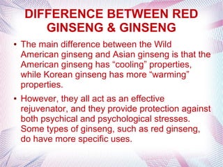 DIFFERENCE BETWEEN RED
GINSENG & GINSENG
● The main difference between the Wild
American ginseng and Asian ginseng is that the
American ginseng has “cooling” properties,
while Korean ginseng has more “warming”
properties.
● However, they all act as an effective
rejuvenator, and they provide protection against
both psychical and psychological stresses.
Some types of ginseng, such as red ginseng,
do have more specific uses.
 