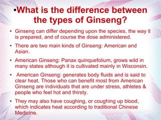 ●What is the difference between
the types of Ginseng?
● Ginseng can differ depending upon the species, the way it
is prepared, and of course the dose administered.
● There are two main kinds of Ginseng: American and
Asian.
● American Ginseng: Panax quinquefolium, grows wild in
many states although it is cultivated mainly in Wisconsin.
● American Ginseng: generates body fluids and is said to
clear heat. Those who can benefit most from American
Ginseng are individuals that are under stress, athletes &
people who feel hot and thirsty.
● They may also have coughing, or coughing up blood,
which indicates heat according to traditional Chinese
Medicine.
 