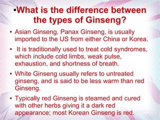 ●What is the difference between
the types of Ginseng?
● Asian Ginseng, Panax Ginseng, is usually
imported to the US from either China or Korea.
● It is traditionally used to treat cold syndromes,
which include cold limbs, weak pulse,
exhaustion, and shortness of breath.
● White Ginseng usually refers to untreated
ginseng, and is said to be less warm than red
Ginseng.
● Typically red Ginseng is steamed and cured
with other herbs giving it a dark red
appearance; most Korean Ginseng is red.
 