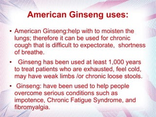American Ginseng uses:
● American Ginseng:help with to moisten the
lungs; therefore it can be used for chronic
cough that is difficult to expectorate, shortness
of breathe.
● Ginseng has been used at least 1,000 years
to treat patients who are exhausted, feel cold,
may have weak limbs /or chronic loose stools.
● Ginseng: have been used to help people
overcome serious conditions such as
impotence, Chronic Fatigue Syndrome, and
fibromyalgia.
 