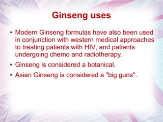 Ginseng uses
● Modern Ginseng formulas have also been used
in conjunction with western medical approaches
to treating patients with HIV, and patients
undergoing chemo and radiotherapy.
● Ginseng is considered a botanical.
● Asian Ginseng is considered a "big guns".
 
