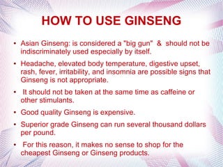 HOW TO USE GINSENG
● Asian Ginseng: is considered a "big gun" & should not be
indiscriminately used especially by itself.
● Headache, elevated body temperature, digestive upset,
rash, fever, irritability, and insomnia are possible signs that
Ginseng is not appropriate.
● It should not be taken at the same time as caffeine or
other stimulants.
● Good quality Ginseng is expensive.
● Superior grade Ginseng can run several thousand dollars
per pound.
● For this reason, it makes no sense to shop for the
cheapest Ginseng or Ginseng products.
 