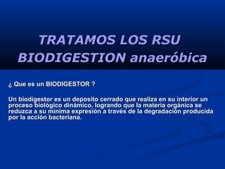 BIODIGESTION anaeróbicaBIODIGESTION anaeróbica
¿ Que es un BIODIGESTOR ?¿ Que es un BIODIGESTOR ?
Un biodigestor es un deposito cerrado que realiza en su interior unUn biodigestor es un deposito cerrado que realiza en su interior un
proceso biológico dinámico, logrando que la materia orgánica seproceso biológico dinámico, logrando que la materia orgánica se
reduzca a su mínima expresión a través de la degradación producidareduzca a su mínima expresión a través de la degradación producida
por la acción bacteriana.por la acción bacteriana.
TRATAMOS LOS RSUTRATAMOS LOS RSU
 