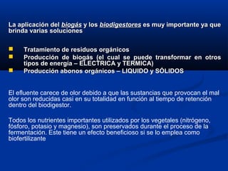  Tratamiento de residuos orgánicosTratamiento de residuos orgánicos
 Producción de biogás (el cual se puede transformar en otrosProducción de biogás (el cual se puede transformar en otros
tipos de energía – ELECTRICA y TERMICA)tipos de energía – ELECTRICA y TERMICA)
 Producción abonos orgánicos – LIQUIDO y SÓLIDOSProducción abonos orgánicos – LIQUIDO y SÓLIDOS
La aplicación delLa aplicación del biogásbiogás y losy los biodigestoresbiodigestores es muy importante ya quees muy importante ya que
brinda varias solucionesbrinda varias soluciones
El efluente carece de olor debido a que las sustancias que provocan el mal
olor son reducidas casi en su totalidad en función al tiempo de retención
dentro del biodigestor.
Todos los nutrientes importantes utilizados por los vegetales (nitrógeno,
fósforo, potasio y magnesio), son preservados durante el proceso de la
fermentación. Este tiene un efecto beneficioso si se lo emplea como
biofertilizante
 