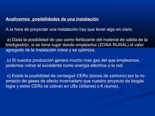 Analicemos posibilidades de una instalación
A la hora de proyectar una instalación hay que tener algo en claro:
a) Dada la posibilidad de uso como fertilizante del material de salida de la
biodigestión, si se tiene lugar donde emplearlos (ZONA RURAL) el valor
agregado de la instalación crece y se optimiza.
b) Si nuestra producción genera mucho mas gas del que empleamos,
podemos volcar el excedente como energía eléctrica a la red.
c) Existe la posibilidad de conseguir CERs (bonos de carbono) por la no
emisión de gases de efecto invernadero que nuestro proyecto de biogás
logra y estos CERs se cobran en U$s (dólares) o € (euros).
 