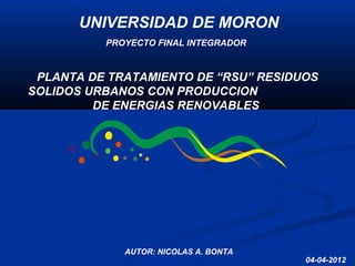 PLANTA DE TRATAMIENTO DE “RSU” RESIDUOS
SOLIDOS URBANOS CON PRODUCCION
DE ENERGIAS RENOVABLES
04-04-2012
AUTOR: NICOLAS A. BONTA
PROYECTO FINAL INTEGRADOR
UNIVERSIDAD DE MORONUNIVERSIDAD DE MORON
 