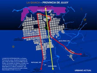N
146
ALBERDI
EXODO
SANCHEZ DE BUSTAMANTE
POLIDEPORTIVOS
PAS EOARTESANAL
PASEODELNIÑO
0.10
PATINODROMO
MUNICIPAL
0.16
0.10
A:
YAVI
AEROPUERTO
VILLAZON - BOLIVIA
A:
HUMAHUACA
TILCARA
SAN S. DE JUJUY
A:
CIENEGUILLAS
SANTA CATALINA
3464m.
3457 m.
3453 m.
3460 m.
3450m.
3451 m.
3454 m.
3449 m.
3461m.
PUENTE INTERNACIONAL
FERROCARRIL
RUTA NAC. Nº9
RUTA PROV. Nº5
URBANO ACTUAL
LA QUIACA – PROVINCIA DE JUJUY
LUGAR DE INTERVENCION: La Quiaca,
Provincia de Jujuy, situada al noroeste del
país, limita al oeste con la Cordillera de los
Andes, al noroeste con Bolivia y al este y sur
con las Provincia de Salta. La Quiaca se
desarrolla en un relieve montañoso, que
aumenta progresivamente de este a oeste.
Esta situada a 3.442 m.a.s.n.m.
 